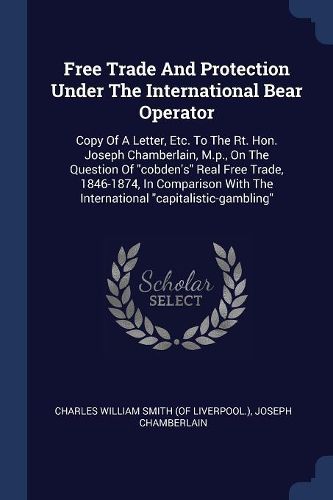 Cover image for Free Trade and Protection Under the International Bear Operator: Copy of a Letter, Etc. to the Rt. Hon. Joseph Chamberlain, M.P., on the Question of Cobden's Real Free Trade, 1846-1874, in Comparison with the International Capitalistic-Gambling