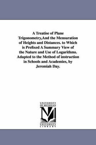 Cover image for A Treatise of Plane Trigonometry, And the Mensuration of Heights and Distances. to Which is Prefixed A Summary View of the Nature and Use of Logarithms. Adapted to the Method of instruction in Schools and Academies, by Jeremiah Day.