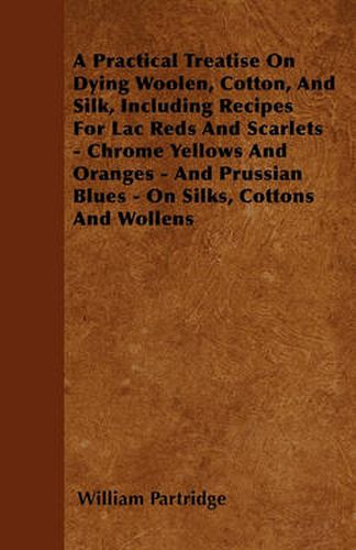 Cover image for A Practical Treatise On Dying Woolen, Cotton, And Silk, Including Recipes For Lac Reds And Scarlets - Chrome Yellows And Oranges - And Prussian Blues - On Silks, Cottons And Wollens