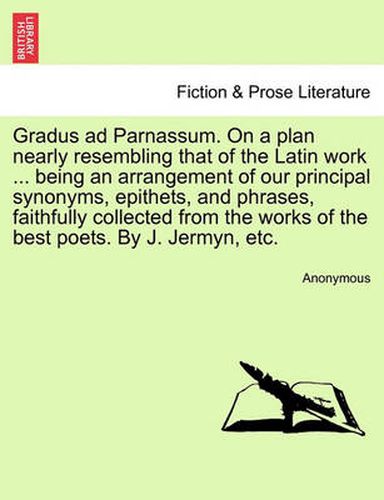 Cover image for Gradus Ad Parnassum. on a Plan Nearly Resembling That of the Latin Work ... Being an Arrangement of Our Principal Synonyms, Epithets, and Phrases, Faithfully Collected from the Works of the Best Poets. by J. Jermyn, Etc.