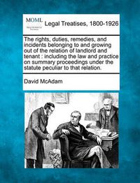 Cover image for The Rights, Duties, Remedies, and Incidents Belonging to and Growing Out of the Relation of Landlord and Tenant: Including the Law and Practice on Summary Proceedings Under the Statute Peculiar to That Relation.