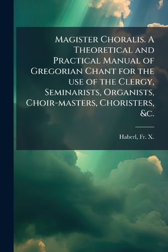 Cover image for Magister Choralis. A Theoretical and Practical Manual of Gregorian Chant for the use of the Clergy, Seminarists, Organists, Choir-masters, Choristers, &c.