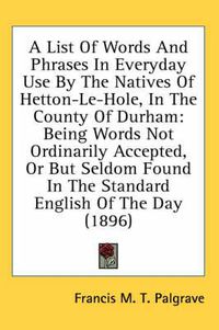 Cover image for A List of Words and Phrases in Everyday Use by the Natives of Hetton-Le-Hole, in the County of Durham: Being Words Not Ordinarily Accepted, or But Seldom Found in the Standard English of the Day (1896)