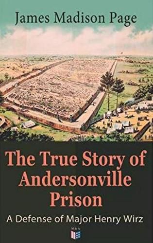 Cover image for The True Story of Andersonville Prison: A Defense of Major Henry Wirz: The Prisoners and Their Keepers, Daily Life at Prison, Execution of the Raiders, The Facts of Wirz's Life, the Accusations Against Wirz, The Trial