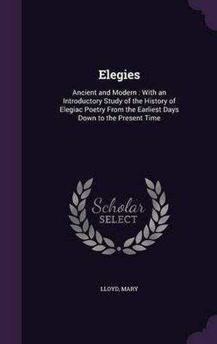 Cover image for Elegies: Ancient and Modern: With an Introductory Study of the History of Elegiac Poetry from the Earliest Days Down to the Present Time