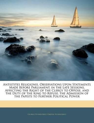 Antistites Religionis, Observations Upon Statements Made Before Parliament, in the Late Sessions, Affecting the Right of the Clergy to Oppose, and the Duty of the King to Refuse, the Admission of the Papists to Further Political Power