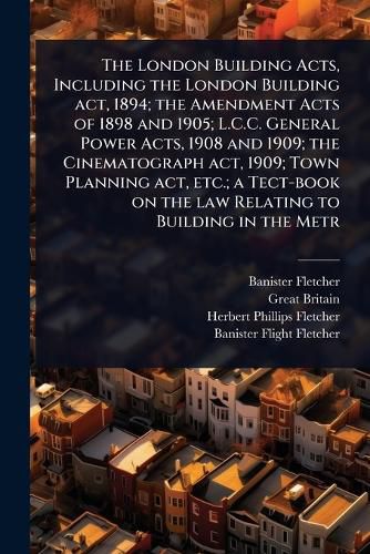 Cover image for The London Building Acts, Including the London Building act, 1894; the Amendment Acts of 1898 and 1905; L.C.C. General Power Acts, 1908 and 1909; the Cinematograph act, 1909; Town Planning act, etc.; a Tect-book on the law Relating to Building in the Metr
