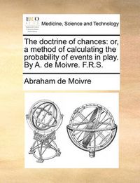 Cover image for The Doctrine of Chances: Or, a Method of Calculating the Probability of Events in Play. by A. de Moivre. F.R.S.