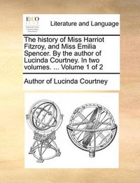 Cover image for The History of Miss Harriot Fitzroy, and Miss Emilia Spencer. by the Author of Lucinda Courtney. in Two Volumes. ... Volume 1 of 2