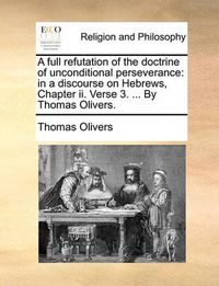 Cover image for A Full Refutation of the Doctrine of Unconditional Perseverance: In a Discourse on Hebrews, Chapter II. Verse 3. ... by Thomas Olivers.