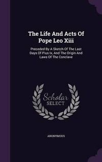 Cover image for The Life and Acts of Pope Leo XIII: Preceded by a Sketch of the Last Days of Pius IX, and the Origin and Laws of the Conclave