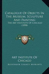 Cover image for Catalogue of Objects in the Museum, Sculpture and Painting: The Art Institute of Chicago (1898)