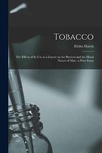 Cover image for Tobacco: the Effects of Its Use as a Luxury on the Physical and the Moral Nature of Man; a Prize Essay