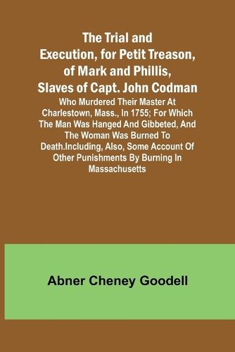 The Trial and Execution, for Petit Treason, of Mark and Phillis, Slaves of Capt. John CodmanWho Murdered Their Master at Charlestown, Mass., in 1755; for Which the Man Was Hanged and Gibbeted, and the Woman Was Burned to Death. Including, Also, Some Account of