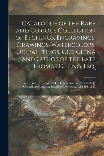 Cover image for Catalogue of the Rare and Curious Collection of Etchings, Engravings, Drawings, Watercolors, Oil Paintings, Old China and Curios of the Late Thomas D. King, Esq. [microform]: to Be Sold by Auction, at His Late Residence, No. 75, City Councillors...