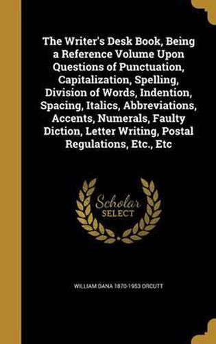 The Writer's Desk Book, Being a Reference Volume Upon Questions of Punctuation, Capitalization, Spelling, Division of Words, Indention, Spacing, Italics, Abbreviations, Accents, Numerals, Faulty Diction, Letter Writing, Postal Regulations, Etc., Etc