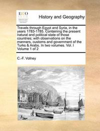 Cover image for Travels Through Egypt and Syria, in the Years 1783-1785. Containing the Present Natural and Political State of Those Countries; With Observations on the Manners, Customs and Government of the Turks & Arabs. in Two Volumes. Vol. I Volume 1 of 2