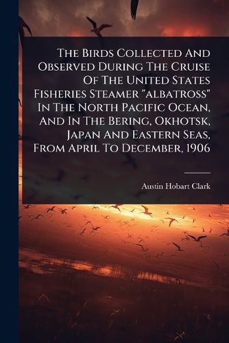Cover image for The Birds Collected And Observed During The Cruise Of The United States Fisheries Steamer "albatross" In The North Pacific Ocean, And In The Bering, Okhotsk, Japan And Eastern Seas, From April To December, 1906