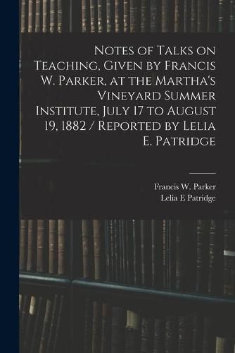 Notes of Talks on Teaching, Given by Francis W. Parker, at the Martha's Vineyard Summer Institute, July 17 to August 19, 1882 / Reported by Lelia E. Patridge