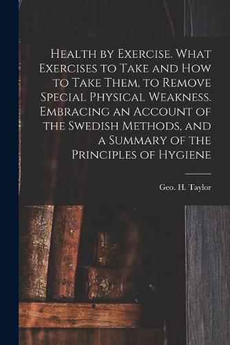 Health by Exercise. What Exercises to Take and How to Take Them, to Remove Special Physical Weakness. Embracing an Account of the Swedish Methods, and a Summary of the Principles of Hygiene