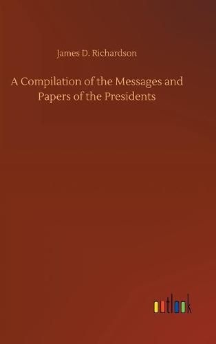 A Compilation of the Messages and Papers of the Presidents