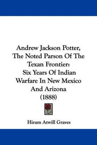 Cover image for Andrew Jackson Potter, the Noted Parson of the Texan Frontier: Six Years of Indian Warfare in New Mexico and Arizona (1888)