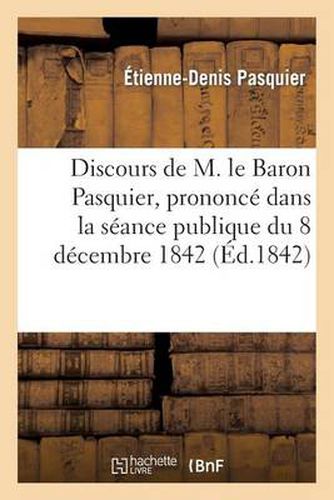 Discours de M. Le Baron Pasquier, Prononce Dans La Seance Publique Du 8 Decembre 1842: En Venant Prendre Seance A La Place de M. Frayssinous