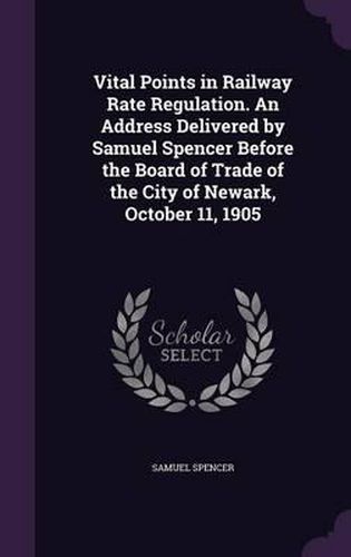 Cover image for Vital Points in Railway Rate Regulation. an Address Delivered by Samuel Spencer Before the Board of Trade of the City of Newark, October 11, 1905