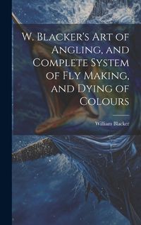 Cover image for W. Blacker's Art of Angling, and Complete System of Fly Making, and Dying of Colours