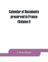 Cover image for Calendar of documents preserved in France, illustrative of the history of Great Britain and Ireland: (Volume I). A.D. 918-1206