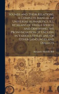 Cover image for Sounds and Their Relations, a Complete Manual of Universal Alphabetics, ill. by Means of Visible Speech, and Exhibiting the Pronunciation of English, in Various Styles, and of Other Languages and Dialects