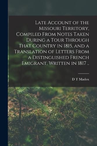 Cover image for Late Account of the Missouri Territory, Compiled From Notes Taken During a Tour Through That Country in 1815, and a Translation of Letters From a Distinguished French Emigrant, Written in 1817 ..