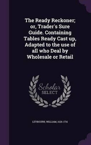 The Ready Reckoner; Or, Trader's Sure Guide. Containing Tables Ready Cast Up, Adapted to the Use of All Who Deal by Wholesale or Retail