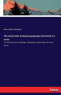 Cover image for The school atlas of physical geography illustrated in a series: The elementary facts of geology, hydrography, meteorology and natural history