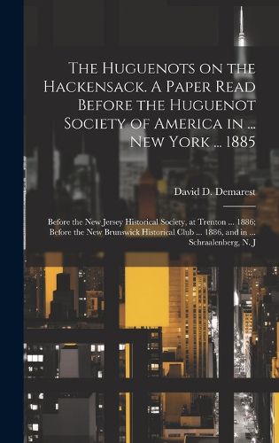 The Huguenots on the Hackensack. A Paper Read Before the Huguenot Society of America in ... New York ... 1885; Before the New Jersey Historical Society, at Trenton ... 1886; Before the New Brunswick Historical Club ... 1886, and in ... Schraalenberg, N. J