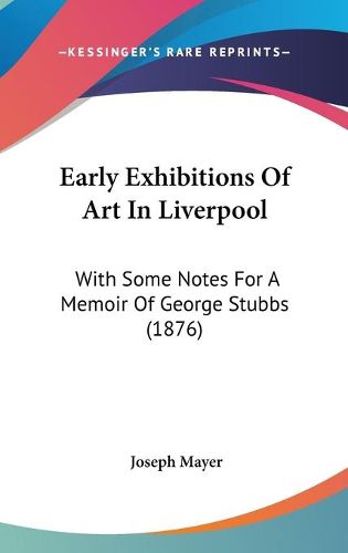 Cover image for Early Exhibitions of Art in Liverpool: With Some Notes for a Memoir of George Stubbs (1876)