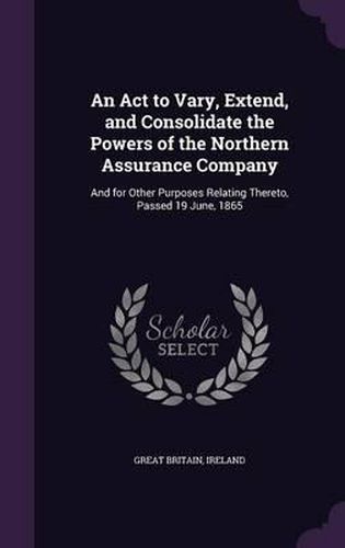 Cover image for An ACT to Vary, Extend, and Consolidate the Powers of the Northern Assurance Company: And for Other Purposes Relating Thereto, Passed 19 June, 1865