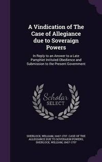 Cover image for A Vindication of the Case of Allegiance Due to Soveraign Powers: In Reply to an Answer to a Late Pamphlet Intituled Obedience and Submission to the Present Government