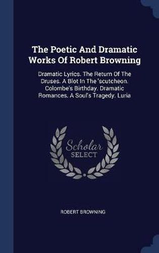 The Poetic and Dramatic Works of Robert Browning: Dramatic Lyrics. the Return of the Druses. a Blot in the 'scutcheon. Colombe's Birthday. Dramatic Romances. a Soul's Tragedy. Luria