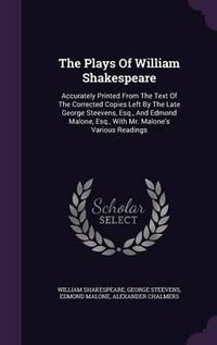 Cover image for The Plays of William Shakespeare: Accurately Printed from the Text of the Corrected Copies Left by the Late George Steevens, Esq., and Edmond Malone, Esq., with Mr. Malone's Various Readings
