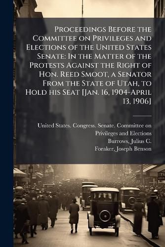 Cover image for Proceedings Before the Committee on Privileges and Elections of the United States Senate: In the Matter of the Protests Against the Right of Hon. Reed Smoot, a Senator from the State of Utah, to Hold His Seat [Jan. 16, 1904-April 13, 1906]