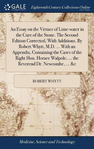 An Essay on the Virtues of Lime-water in the Cure of the Stone. The Second Edition Corrected, With Additions. By Robert Whytt, M.D. ... With an Appendix, Containing the Cases of the Right Hon. Horace Walpole, ... the Reverend Dr. Newcombe, ... &c