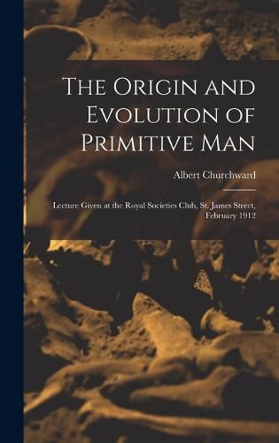 Cover image for The Origin and Evolution of Primitive man; Lecture Given at the Royal Societies Club, St. James Street, February 1912