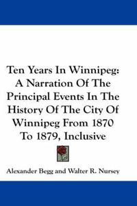 Cover image for Ten Years in Winnipeg: A Narration of the Principal Events in the History of the City of Winnipeg from 1870 to 1879, Inclusive