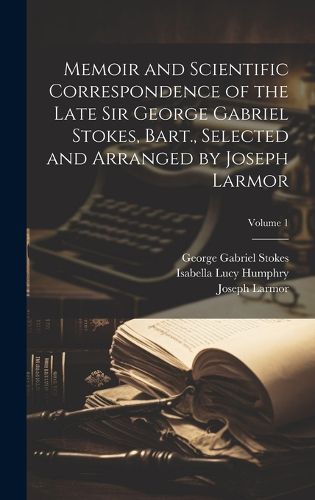 Cover image for Memoir and Scientific Correspondence of the Late Sir George Gabriel Stokes, Bart., Selected and Arranged by Joseph Larmor; Volume 1