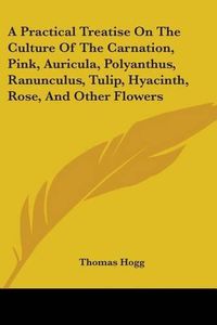 Cover image for A Practical Treatise on the Culture of the Carnation, Pink, Auricula, Polyanthus, Ranunculus, Tulip, Hyacinth, Rose, and Other Flowers