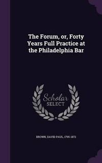 Cover image for The Forum, Or, Forty Years Full Practice at the Philadelphia Bar