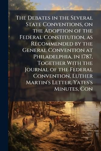 Cover image for The Debates in the Several State Conventions, on the Adoption of the Federal Constitution, as Recommended by the General Convention at Philadelphia, in 1787, Together With the Journal of the Federal Convention, Luther Martin's Letter, Yates's Minutes, Con