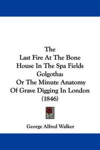 Cover image for The Last Fire At The Bone House In The Spa Fields Golgotha: Or The Minute Anatomy Of Grave Digging In London (1846)