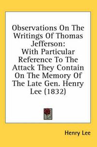 Cover image for Observations on the Writings of Thomas Jefferson: With Particular Reference to the Attack They Contain on the Memory of the Late Gen. Henry Lee (1832)